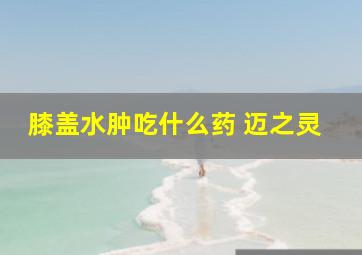 膝盖水肿吃什么药 迈之灵